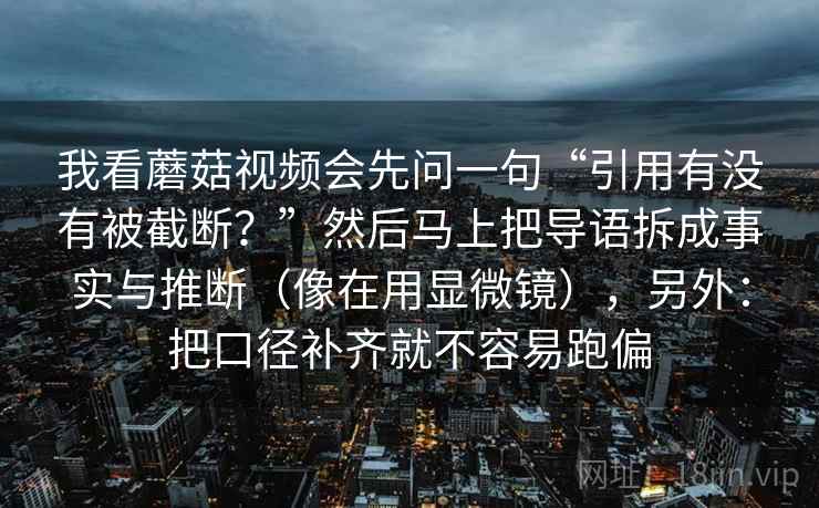 我看蘑菇视频会先问一句“引用有没有被截断？”然后马上把导语拆成事实与推断（像在用显微镜），另外：把口径补齐就不容易跑偏